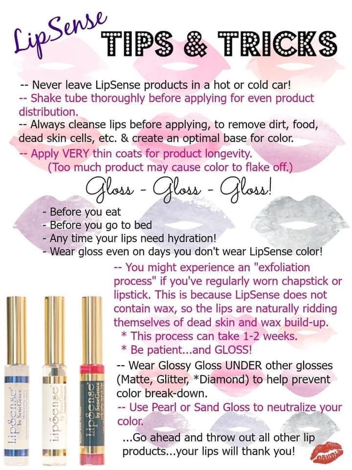 LipSense Tips and Tricks. Never leave LipSense products in a hot or cold car! Shake tube thoroughly for and even product distribution. Always cleanse lips before applying to remove dirt, food and dead skin cells etc. & create an optimal base for color. Apply VERY thin coats for product longevity. (Too much may cause color to flake off.) Gloss, gloss, gloss! Before you eat. Before you go to bed. Any time your lips need hydration! Wear gloss even on days you don't wear LipSense color! You might experience an exfoliation process if you've regularly worn chapstick or lipstick. This is because LipSense does not contain wax so the lips are naturally ridding themselves of dead-skin and wax build-up. This process can take 1-2 weeks. Be patient... and GLOSS! Wear Glossy Gloss under other glosses (Matte, Glitter, Diamond*) to help prevent color break-down. Use pearl or sand-gloss to help neutralize your color. ...Go ahead and throw out all other lip products... your lips will thank you!